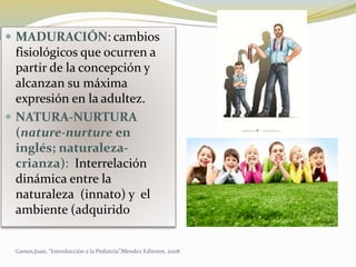  MADURACIÓN: cambios
fisiológicos que ocurren a
partir de la concepción y
alcanzan su máxima
expresión en la adultez.
 NATURA-NURTURA
(nature-nurture en
inglés; naturaleza-
crianza): Interrelación
dinámica entre la
naturaleza (innato) y el
ambiente (adquirido
Games,Juan, “Introducción a la Pediatría”,Mendez Editores, 2008
 