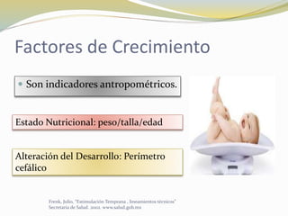 Factores de Crecimiento
 Son indicadores antropométricos.
Estado Nutricional: peso/talla/edad
Alteración del Desarrollo: Perímetro
cefálico
Frenk, Julio, “Estimulación Temprana , lineamientos técnicos”
Secretaria de Salud. 2002. www.salud.gob.mx
 