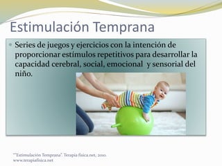 Estimulación Temprana
 Series de juegos y ejercicios con la intención de
proporcionar estímulos repetitivos para desarrollar la
capacidad cerebral, social, emocional y sensorial del
niño.
“”Estimulación Temprana”. Terapia fisica.net, 2010.
www.terapiafisica.net
 
