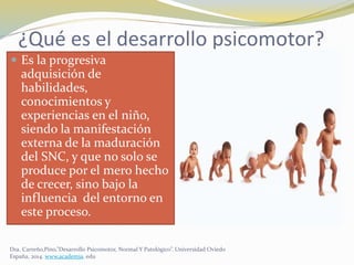¿Qué es el desarrollo psicomotor?
 Es la progresiva
adquisición de
habilidades,
conocimientos y
experiencias en el niño,
siendo la manifestación
externa de la maduración
del SNC, y que no solo se
produce por el mero hecho
de crecer, sino bajo la
influencia del entorno en
este proceso.
Dra. Carreño,Pino,”Desarrollo Psicomotor, Normal Y Patológico”. Universidad Oviedo
España, 2014. www.academia. edu
 