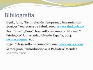 Bibliografía
Frenk, Julio, “Estimulación Temprana , lineamientos
técnicos” Secretaria de Salud. 2002. www.salud.gob.mx
Dra. Carreño,Pino,”Desarrollo Psicomotor, Normal Y
Patológico”. Universidad Oviedo España, 2014.
www.academia. edu
Edgel, “Desarrollo Psicomotor”, 2014. www.arcres.com
Games,Juan, “Introducción a la Pediatría”,Mendez
Editores, 2008
 