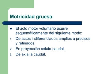 Motricidad gruesa:
El acto motor voluntario ocurre
esquemáticamente del siguiente modo:
1. De actos indiferenciados amplios a precisos
y refinados.
2. En proyección céfalo-caudal.
3. De axial a caudal.
 