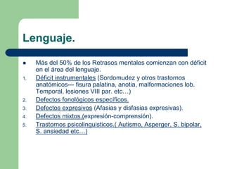 Lenguaje.
Más del 50% de los Retrasos mentales comienzan con déficit
en el área del lenguaje.
1. Déficit instrumentales (Sordomudez y otros trastornos
anatómicos--- fisura palatina, anotia, malformaciones lob.
Temporal, lesiones VIII par. etc…)
2. Defectos fonológicos específicos.
3. Defectos expresivos (Afasias y disfasias expresivas).
4. Defectos mixtos.(expresión-comprensión).
5. Trastornos psicolinguisticos.( Autismo, Asperger, S. bipolar,
S. ansiedad etc…)
 