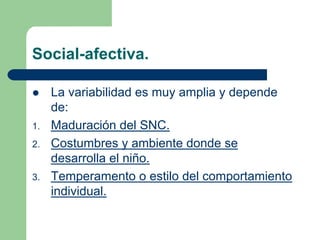 Social-afectiva.
La variabilidad es muy amplia y depende
de:
1. Maduración del SNC.
2. Costumbres y ambiente donde se
desarrolla el niño.
3. Temperamento o estilo del comportamiento
individual.
 