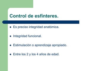 Control de esfínteres.
Es preciso integridad anatómica.
Integridad funcional.
Estimulación o aprendizaje apropiado.
Entre los 2 y los 4 años de edad.
 