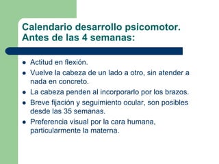 Calendario desarrollo psicomotor.
Antes de las 4 semanas:
Actitud en flexión.
Vuelve la cabeza de un lado a otro, sin atender a
nada en concreto.
La cabeza penden al incorporarlo por los brazos.
Breve fijación y seguimiento ocular, son posibles
desde las 35 semanas.
Preferencia visual por la cara humana,
particularmente la materna.
 