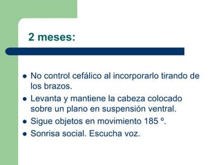 2 meses:
No control cefálico al incorporarlo tirando de
los brazos.
Levanta y mantiene la cabeza colocado
sobre un plano en suspensión ventral.
Sigue objetos en movimiento 185 º.
Sonrisa social. Escucha voz.
 