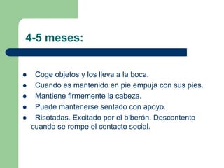 4-5 meses:
Coge objetos y los lleva a la boca.
Cuando es mantenido en pie empuja con sus pies.
Mantiene firmemente la cabeza.
Puede mantenerse sentado con apoyo.
Risotadas. Excitado por el biberón. Descontento
cuando se rompe el contacto social.
 