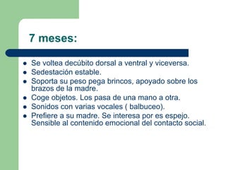 7 meses:
Se voltea decúbito dorsal a ventral y viceversa.
Sedestación estable.
Soporta su peso pega brincos, apoyado sobre los
brazos de la madre.
Coge objetos. Los pasa de una mano a otra.
Sonidos con varias vocales ( balbuceo).
Prefiere a su madre. Se interesa por es espejo.
Sensible al contenido emocional del contacto social.
 
