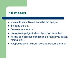10 meses.
Se sienta solo. Dorso derecho sin apoyo.
Se pone de pie.
Gateo o se arrastra.
Inicio pinza pulgar-índice. Toca con su índice.
Forma sonidos con consonantes repetitivas (papá,
mamá etc..).
Responde a su nombre. Dice adiós con la mano.
 