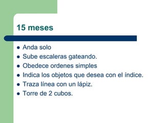 15 meses
Anda solo
Sube escaleras gateando.
Obedece ordenes simples
Indica los objetos que desea con el índice.
Traza línea con un lápiz.
Torre de 2 cubos.
 