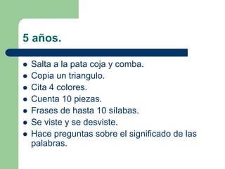 5 años.
Salta a la pata coja y comba.
Copia un triangulo.
Cita 4 colores.
Cuenta 10 piezas.
Frases de hasta 10 sílabas.
Se viste y se desviste.
Hace preguntas sobre el significado de las
palabras.
 