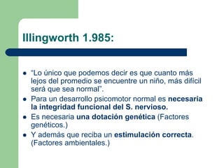 Illingworth 1.985:
“Lo único que podemos decir es que cuanto más
lejos del promedio se encuentre un niño, más difícil
será que sea normal”.
Para un desarrollo psicomotor normal es necesaria
la integridad funcional del S. nervioso.
Es necesaria una dotación genética (Factores
genéticos.)
Y además que reciba un estimulación correcta.
(Factores ambientales.)
 