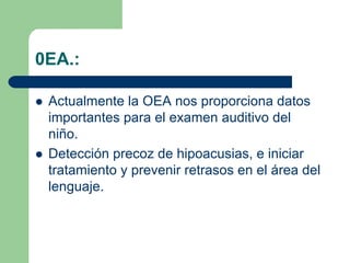 0EA.:
Actualmente la OEA nos proporciona datos
importantes para el examen auditivo del
niño.
Detección precoz de hipoacusias, e iniciar
tratamiento y prevenir retrasos en el área del
lenguaje.
 