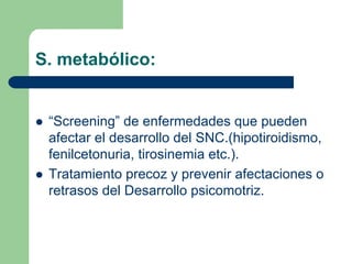 S. metabólico:
“Screening” de enfermedades que pueden
afectar el desarrollo del SNC.(hipotiroidismo,
fenilcetonuria, tirosinemia etc.).
Tratamiento precoz y prevenir afectaciones o
retrasos del Desarrollo psicomotriz.
 