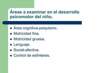 Áreas a examinar en el desarrollo
psicomotor del niño.
Área cognitiva-psiquismo.
Motricidad fina.
Motricidad gruesa.
Lenguaje.
Social-afectiva.
Control de esfínteres.
 