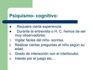 Psiquismo- cognitivo:
Requiere cierta experiencia.
Durante la entrevista o H. C. hemos de ser
muy observadores:
1. Vigilar facies del niño- sonrisa.
2. Realizar ciertas preguntas al niño según su
edad.
3. Grado de interacción con el interlocutor.
4. Interés por el juego etc…
 