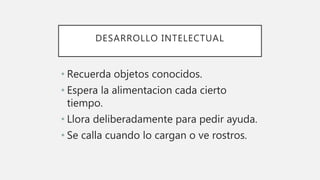 DESARROLLO INTELECTUAL
• Recuerda objetos conocidos.
• Espera la alimentacion cada cierto
tiempo.
• Llora deliberadamente para pedir ayuda.
• Se calla cuando lo cargan o ve rostros.
 