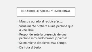 DESARROLLO SOCIAL Y EMOCIONAL
• Muestra agrado al recibir afecto.
• Visualmente prefiere a una persona que
a una cosa.
• Responde ante la presencia de una
persona moviendo brazos y piernas.
• Se mantiene despierto mas tiempo.
• Disfruta el baño.
 