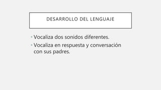 DESARROLLO DEL LENGUAJE
• Vocaliza dos sonidos diferentes.
• Vocaliza en respuesta y conversación
con sus padres.
 