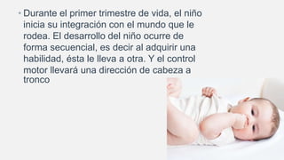 • Durante el primer trimestre de vida, el niño
inicia su integración con el mundo que le
rodea. El desarrollo del niño ocurre de
forma secuencial, es decir al adquirir una
habilidad, ésta le lleva a otra. Y el control
motor llevará una dirección de cabeza a
tronco
 