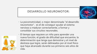 DESARROLLO NEUROMOTOR:
• La psicomotricidad, o mejor denominada "el desarrollo
neuromotor", es el de conseguir ayudar al sistema
nervioso a madurar correctamente, a formar y
consolidar sus circuitos neuronales.
• El tiempo que requiere un niño para aprender una
nueva función, el grado de dificultad que encuentre, la
determinación que tenga que demostrar y el nivel de
destreza que logre, serán delineados por el nivel físico
que haya alcanzado durante sus primeros seis años de
vida.
 
