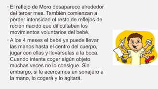 • El reflejo de Moro desaparece alrededor
del tercer mes. También comienzan a
perder intensidad el resto de reflejos de
recién nacido que dificultaban los
movimientos voluntarios del bebé.
• A los 4 meses el bebé ya puede llevar
las manos hasta el centro del cuerpo,
jugar con ellas y llevárselas a la boca.
Cuando intenta coger algún objeto
muchas veces no lo consigue. Sin
embargo, si le acercamos un sonajero a
la mano, lo cogerá y lo agitará.
 