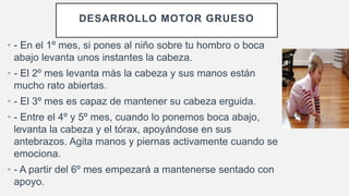 DESARROLLO MOTOR GRUESO
• - En el 1º mes, si pones al niño sobre tu hombro o boca
abajo levanta unos instantes la cabeza.
• - El 2º mes levanta más la cabeza y sus manos están
mucho rato abiertas.
• - El 3º mes es capaz de mantener su cabeza erguida.
• - Entre el 4º y 5º mes, cuando lo ponemos boca abajo,
levanta la cabeza y el tórax, apoyándose en sus
antebrazos. Agita manos y piernas activamente cuando se
emociona.
• - A partir del 6º mes empezará a mantenerse sentado con
apoyo.
 