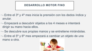 DESARROLLO MOTOR FINO
• - Entre el 3º y 4º mes inicia la prensión con los dedos índice y
anular.
• - Empezará a descubrir objetos a los 4 meses e intentará
dirigir su mano hacia ellos.
• - Se descubre sus propias manos y se entretiene mirándolas.
• - Entre el 5º y 6º mes empezará a cambiar un objeto de una
mano a otra.
 