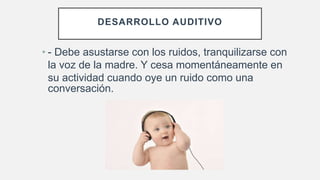 DESARROLLO AUDITIVO
• - Debe asustarse con los ruidos, tranquilizarse con
la voz de la madre. Y cesa momentáneamente en
su actividad cuando oye un ruido como una
conversación.
 