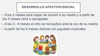 • - A los 2 meses será capaz de sonreír a su madre y a partir de
los 4 meses reirá a carcajadas.
• - A los 3 - 4 meses el niño se tranquiliza ante la voz de su madre.
• - A partir de los 6 meses disfruta con juguetes musicales
DESARROLLO AFECTIVO/SOCIAL
 