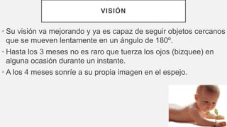 VISIÓN
• Su visión va mejorando y ya es capaz de seguir objetos cercanos
que se mueven lentamente en un ángulo de 180º.
• Hasta los 3 meses no es raro que tuerza los ojos (bizquee) en
alguna ocasión durante un instante.
• A los 4 meses sonríe a su propia imagen en el espejo.
 
