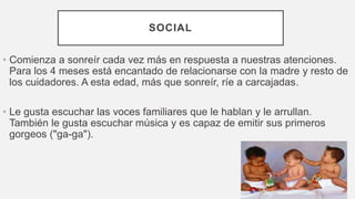 SOCIAL
• Comienza a sonreír cada vez más en respuesta a nuestras atenciones.
Para los 4 meses está encantado de relacionarse con la madre y resto de
los cuidadores. A esta edad, más que sonreír, ríe a carcajadas.
• Le gusta escuchar las voces familiares que le hablan y le arrullan.
También le gusta escuchar música y es capaz de emitir sus primeros
gorgeos ("ga-ga").
 