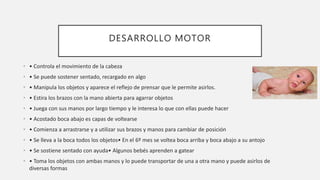 DESARROLLO MOTOR
• • Controla el movimiento de la cabeza
• • Se puede sostener sentado, recargado en algo
• • Manipula los objetos y aparece el reflejo de prensar que le permite asirlos.
• • Estira los brazos con la mano abierta para agarrar objetos
• • Juega con sus manos por largo tiempo y le interesa lo que con ellas puede hacer
• • Acostado boca abajo es capas de voltearse
• • Comienza a arrastrarse y a utilizar sus brazos y manos para cambiar de posición
• • Se lleva a la boca todos los objetos• En el 6º mes se voltea boca arriba y boca abajo a su antojo
• • Se sostiene sentado con ayuda• Algunos bebés aprenden a gatear
• • Toma los objetos con ambas manos y lo puede transportar de una a otra mano y puede asirlos de
diversas formas
 