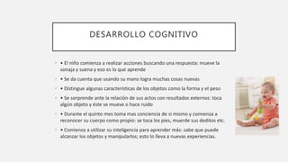 DESARROLLO COGNITIVO
• • El niño comienza a realizar acciones buscando una respuesta: mueve la
sonaja y suena y eso es lo que aprende
• • Se da cuenta que usando su mano logra muchas cosas nuevas
• • Distingue algunas características de los objetos como la forma y el peso
• • Se sorprende ante la relación de sus actos con resultados externos: toca
algún objeto y éste se mueve o hace ruido
• • Durante el quinto mes toma mas conciencia de sí mismo y comienza a
reconocer su cuerpo como propio: se toca los pies, muerde sus deditos etc.
• • Comienza a utilizar su inteligencia para aprender más: sabe que puede
alcanzar los objetos y manipularlos; esto lo lleva a nuevas experiencias.
 