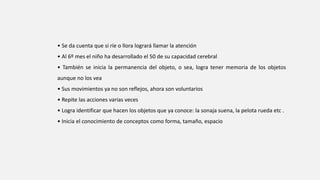 • Se da cuenta que si ríe o llora logrará llamar la atención
• Al 6º mes el niño ha desarrollado el 50 de su capacidad cerebral
• También se inicia la permanencia del objeto, o sea, logra tener memoria de los objetos
aunque no los vea
• Sus movimientos ya no son reflejos, ahora son voluntarios
• Repite las acciones varias veces
• Logra identificar que hacen los objetos que ya conoce: la sonaja suena, la pelota rueda etc .
• Inicia el conocimiento de conceptos como forma, tamaño, espacio
 