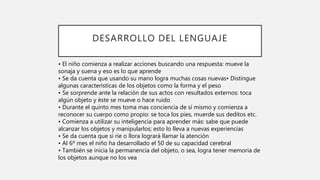 DESARROLLO DEL LENGUAJE
• El niño comienza a realizar acciones buscando una respuesta: mueve la
sonaja y suena y eso es lo que aprende
• Se da cuenta que usando su mano logra muchas cosas nuevas• Distingue
algunas características de los objetos como la forma y el peso
• Se sorprende ante la relación de sus actos con resultados externos: toca
algún objeto y éste se mueve o hace ruido
• Durante el quinto mes toma mas conciencia de sí mismo y comienza a
reconocer su cuerpo como propio: se toca los pies, muerde sus deditos etc.
• Comienza a utilizar su inteligencia para aprender más: sabe que puede
alcanzar los objetos y manipularlos; esto lo lleva a nuevas experiencias
• Se da cuenta que si ríe o llora logrará llamar la atención
• Al 6º mes el niño ha desarrollado el 50 de su capacidad cerebral
• También se inicia la permanencia del objeto, o sea, logra tener memoria de
los objetos aunque no los vea
 