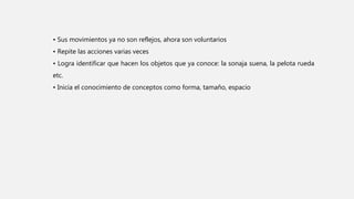 • Sus movimientos ya no son reflejos, ahora son voluntarios
• Repite las acciones varias veces
• Logra identificar que hacen los objetos que ya conoce: la sonaja suena, la pelota rueda
etc.
• Inicia el conocimiento de conceptos como forma, tamaño, espacio
 
