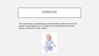 LENGUAJE
A los seis meses, te sorprenderás cuando el bebé conteste en forma de
gorjeo cuándo hables con él. El bebé se da cuenta de que tiene vida
propia y comienza a hacer ruiditos
 