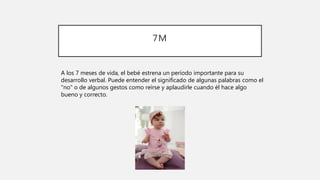 7M
A los 7 meses de vida, el bebé estrena un período importante para su
desarrollo verbal. Puede entender el significado de algunas palabras como el
"no" o de algunos gestos como reírse y aplaudirle cuando él hace algo
bueno y correcto.
 