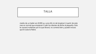 TALLA
medio de un bebé son 8.000 g y unos 66 cm de longitud. A partir de este
mes es normal que empiecen a salir los dientes de leche al pequeño. Esto
le causará molestias por lo que llorará, no comerá bien y puede incluso
que le suba la fiebre.
 