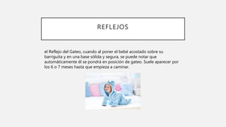 REFLEJOS
el Reflejo del Gateo, cuando al poner el bebé acostado sobre su
barriguita y en una base sólida y segura, se puede notar que
automáticamente él se pondrá en posición de gateo. Suele aparecer por
los 6 o 7 meses hasta que empieza a caminar.
 