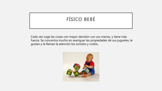 FÍSICO BEBÉ
Cada vez coge las cosas con mayor decisión con sus manos, y tiene más
fuerza. Se concentra mucho en averiguar las propiedades de sus juguetes, le
gustan y le llaman la atención los sonidos y ruidos.
 
