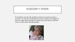 AUDICIÓN Y VISIÓN
En el septimo mes de vida, el bebé ya reacciona cuando escucha su
nombre. Y no solo eso, él relacionará muchos nombres a los objetos. Él
busca el origen de los sonidos. Eso quiere decir que tanto su audición
como su visión están interrelacionadas.
 