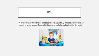 8M
A esta edad, su mundo gira alrededor de los juguetes y de todo aquello que se
mueva o tenga sonido. Todo, absolutamente todo llama la atención del bebé.
 
