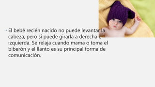 • El bebé recién nacido no puede levantar la
cabeza, pero sí puede girarla a derecha e
izquierda. Se relaja cuando mama o toma el
biberón y el llanto es su principal forma de
comunicación.
 