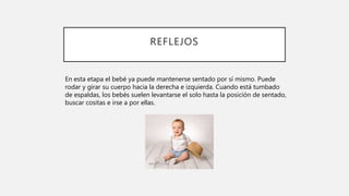 REFLEJOS
En esta etapa el bebé ya puede mantenerse sentado por sí mismo. Puede
rodar y girar su cuerpo hacia la derecha e izquierda. Cuando está tumbado
de espaldas, los bebés suelen levantarse el solo hasta la posición de sentado,
buscar cositas e irse a por ellas.
 