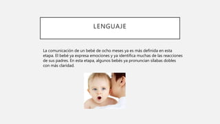 LENGUAJE
La comunicación de un bebé de ocho meses ya es más definida en esta
etapa. El bebé ya expresa emociones y ya identifica muchas de las reacciones
de sus padres. En esta etapa, algunos bebés ya pronuncian sílabas dobles
con más claridad.
 