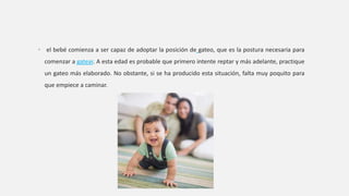• el bebé comienza a ser capaz de adoptar la posición de gateo, que es la postura necesaria para
comenzar a gatear. A esta edad es probable que primero intente reptar y más adelante, practique
un gateo más elaborado. No obstante, si se ha producido esta situación, falta muy poquito para
que empiece a caminar.
 