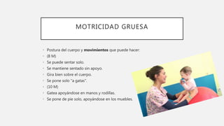 MOTRICIDAD GRUESA
• Postura del cuerpo y movimientos que puede hacer:
• (8 M)
• Se puede sentar solo.
• Se mantiene sentado sin apoyo.
• Gira bien sobre el cuerpo.
• Se pone solo "a gatas".
• (10 M)
• Gatea apoyándose en manos y rodillas.
• Se pone de pie solo, apoyándose en los muebles.
 